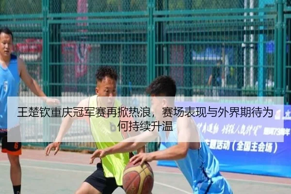 王楚钦重庆冠军赛再掀热浪，赛场表现与外界期待为何持续升温